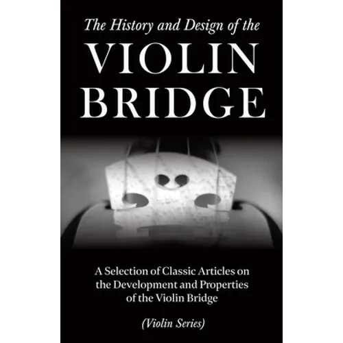 The History and Design of the Violin Bridge - A Selection of Classic Articles on the Development and Properties of the Violin Bridge (Violin Series)