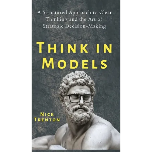 Think in Models: A Structured Approach to Clear Thinking and the Art of Strategic Decision-Making