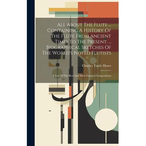 All About The Flute ... Containing A History Of The Flute From Ancient Times To The Present. ... Biographical Sketches Of The World's Noted Flutists: