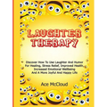 Laughter Therapy: Discover How To Use Laughter And Humor For Healing, Stress Relief, Improved Health, Increased Emotional Wellbeing And