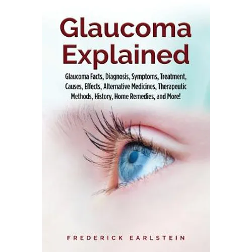 Glaucoma Explained: Glaucoma Facts, Diagnosis, Symptoms, Treatment, Causes, Effects, Alternative Medicines, Therapeutic Methods, History,