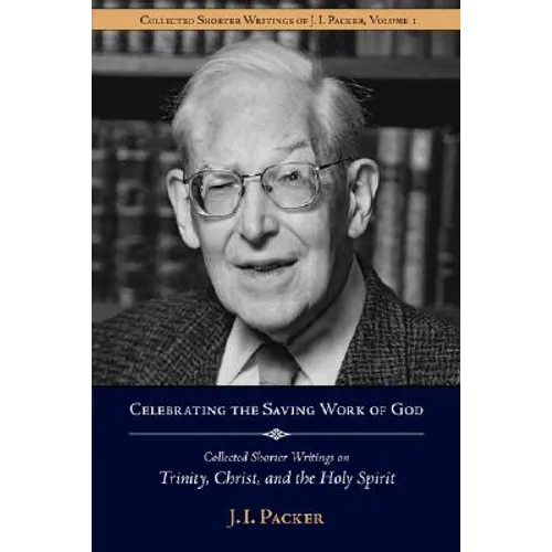 Celebrating the Saving Work of God: Collected Shorter Writings of J.I. Packer on the Trinity, Christ, and the Holy Spirit