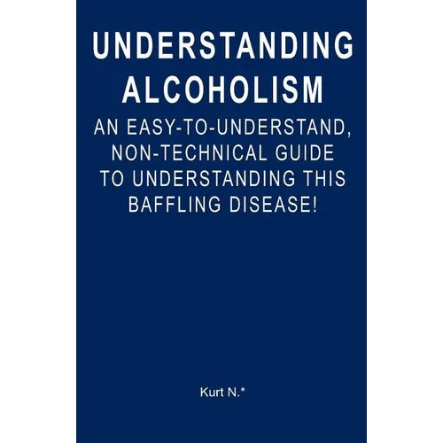 Understanding Alcoholism: An Easy-to-Understand, Non-Technical Guide to Understanding This Baffling Disease!
