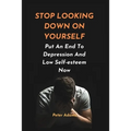 Stop Looking Down on Yourself: Put An End To Depression And Low Self-esteem Now