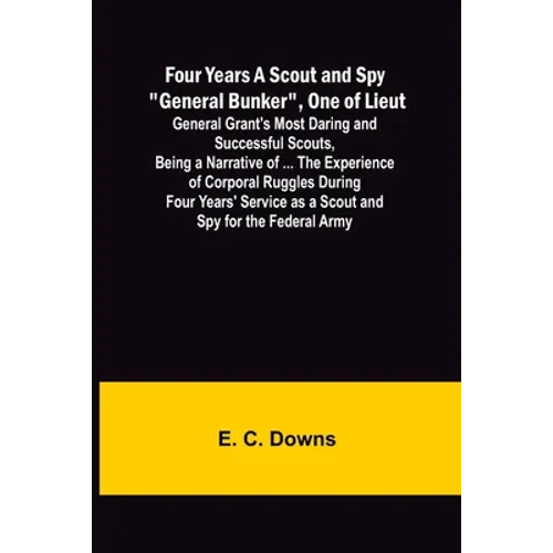Four Years A Scout and Spy "General Bunker", One of Lieut. General Grant's Most Daring and Successful Scouts, Being a Narrative of ... the Experience