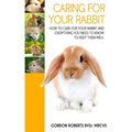 Caring For Your Rabbit: How to care for your Rabbit and everything you need to know to keep them well