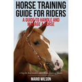 Horse Training Guide for Riders: A Guide To Handle and Manage a Horse: A Step By Step Guide from a Horse Training Master