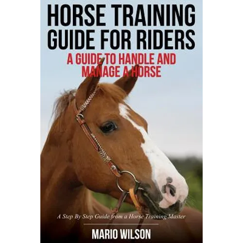 Horse Training Guide for Riders: A Guide To Handle and Manage a Horse: A Step By Step Guide from a Horse Training Master