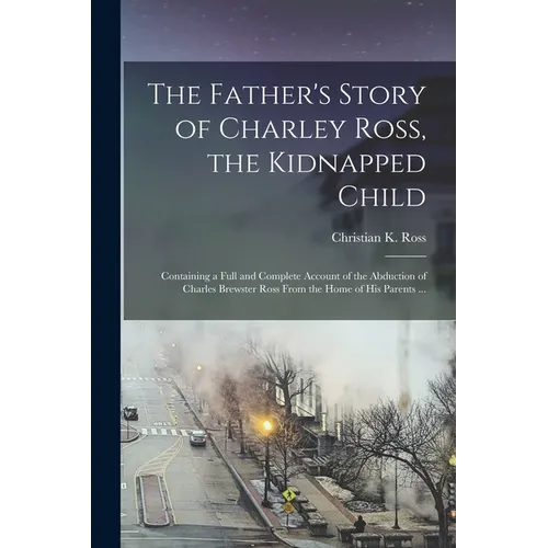 The Father's Story of Charley Ross, the Kidnapped Child: Containing a Full and Complete Account of the Abduction of Charles Brewster Ross From the Hom