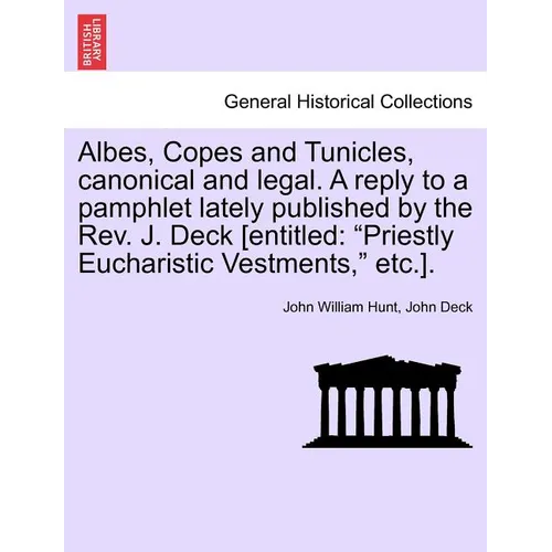 Albes, Copes and Tunicles, Canonical and Legal. a Reply to a Pamphlet Lately Published by the Rev. J. Deck [entitled: Priestly Eucharistic Vestments,