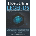 League Of Legends - Re-program Your Brain To Succeed: How The Correct Mindset, Mentality, And Attitude Are The Keys To Unlock Your Potential