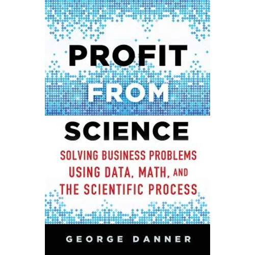 Profit from Science: Solving Business Problems Using Data, Math, and the Scientific Process