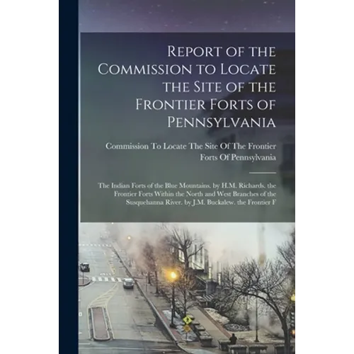 Report of the Commission to Locate the Site of the Frontier Forts of Pennsylvania: The Indian Forts of the Blue Mountains. by H.M. Richards. the Front