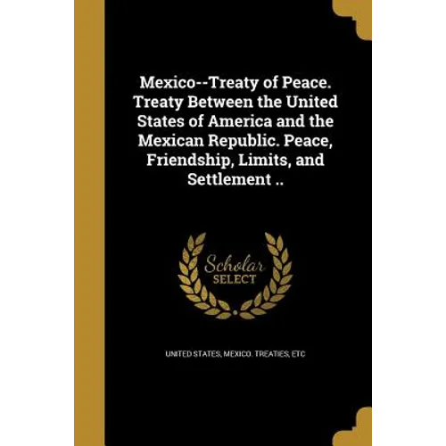 Mexico--Treaty of Peace. Treaty Between the United States of America and the Mexican Republic. Peace, Friendship, Limits, and Settlement ..