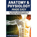 Anatomy and Physiology: Anatomy and Physiology Made Easy: A Concise Learning Guide to Master the Fundamentals