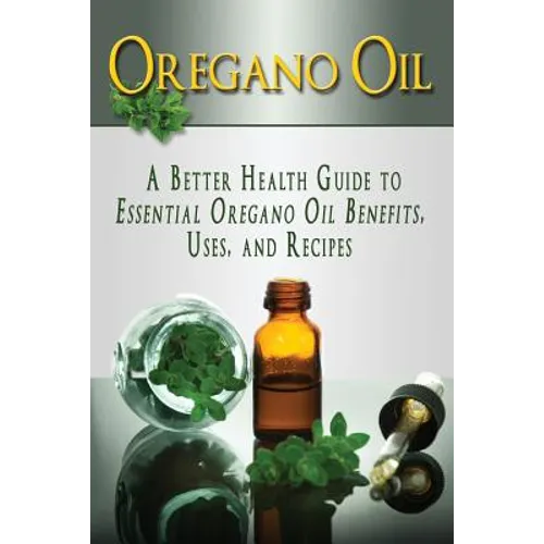 Oregano Oil: A Better Health Guide to Essential Oregano Oil Benefits, Uses, and Recipes