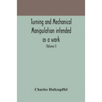 Turning And Mechanical Manipulation Intended As A Work Of General Reference And Practical Instruction On The Lathe, And The Various Mechanical Pursuit - Paperback