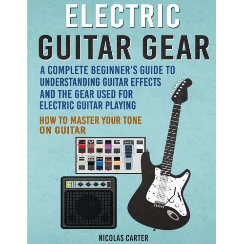 Electric Guitar Gear: A Complete Beginner's Guide To Understanding Guitar Effects And The Gear Used For Electric Guitar Playing & How To Mas