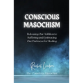 Conscious Masochism: Releasing Our Addiction to Suffering and Embracing Our Darkness for Healing