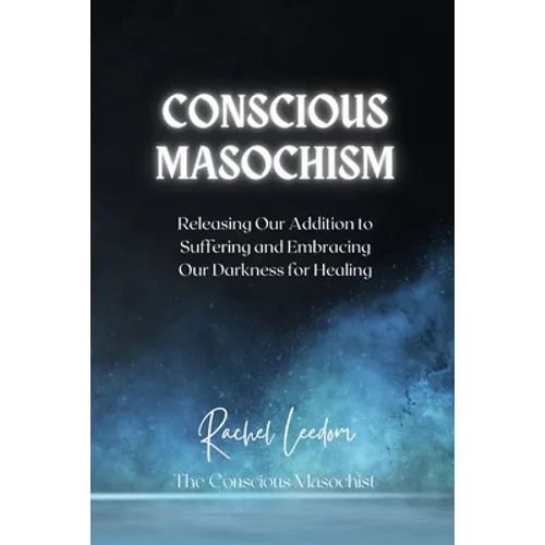 Conscious Masochism: Releasing Our Addiction to Suffering and Embracing Our Darkness for Healing