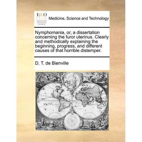 Nymphomania, Or, a Dissertation Concerning the Furor Uterinus. Clearly and Methodically Explaining the Beginning, Progress, and Different Causes of Th