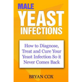 Male Yeast Infections: How to Diagnose, Treat and Cure Your Yeast Infection So it Never Comes Back