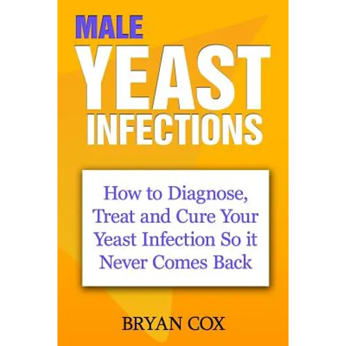 Male Yeast Infections: How to Diagnose, Treat and Cure Your Yeast Infection So it Never Comes Back