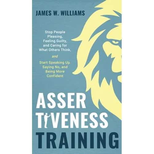 Assertiveness Training: Stop People Pleasing, Feeling Guilty, and Caring for What Others Think, and Start Speaking Up, Saying No, and Being More Confi