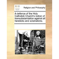 A Defence of the Holy Catholick Church's Notion of Transubstantiation Against All Hereticks and Scismaticks.