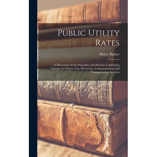 Public Utility Rates; a Discussion of the Principles and Practice Underlying Charges for Water, gas, Electricity, Communication and Transportation Ser