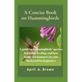 A Concise Book on Hummingbirds: A guide on hummingbirds' species, behavior, feeding, and how to attract hummers in your backyard for beginners