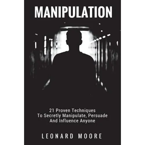 Manipulation: 21 Proven Techniques To Secretly Manipulate, Persuade And Influence Anyone