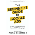 The Beginner's Guide To Google Ads: The Insider's Complete Resource For Everything PPC Agencies Won't Tell You, Second Edition 2019