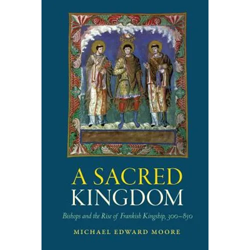 A Sacred Kingdom: Bishops and the Rise of Frankish Kingship, 300-850