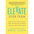 Elevate Your Team: Empower Your Team to Reach Their Full Potential and Build a Business That Builds Leaders