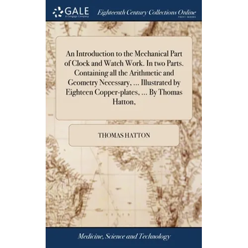 An Introduction to the Mechanical Part of Clock and Watch Work. In two Parts. Containing all the Arithmetic and Geometry Necessary, ... Illustrated by