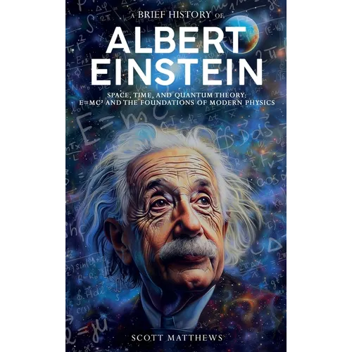 A Brief History of Albert Einstein - Space, Time, and Quantum Theory: E=mc² and the Foundations of Modern Physics