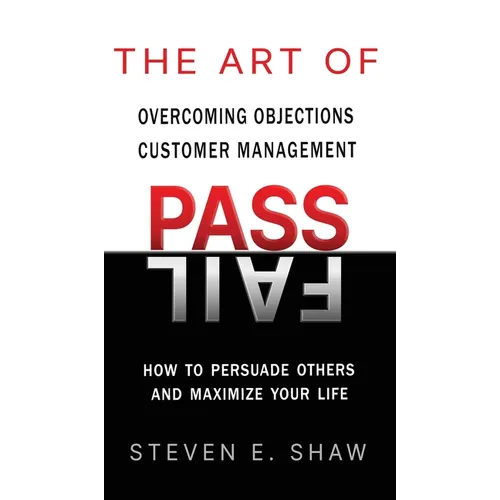 The Art of PASS FAIL - Overcoming Objections and Customer Management: How to Persuade Others and Maximize Your Life
