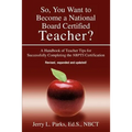 So, You Want to Become a National Board Certified Teacher?: A Handbook of Teacher Tips for Successfully Completing the Nbpts Certification