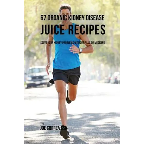 67 Organic Kidney Disease Juice Recipes: Solve Your Kidney Problems without Pills or Medicine