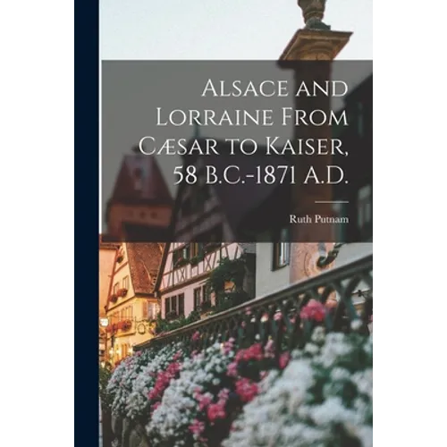Alsace and Lorraine From Cæsar to Kaiser, 58 B.C.-1871 A.D.