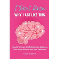 I Don't Know Why I Act Like This: How to Uncover the Relationship Between Your Mental Health and Your Emotions