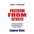 How I Achieved Freedom From Arthritis: Learn the secrets that can reduce pain and increase movement in Osteoarthritis