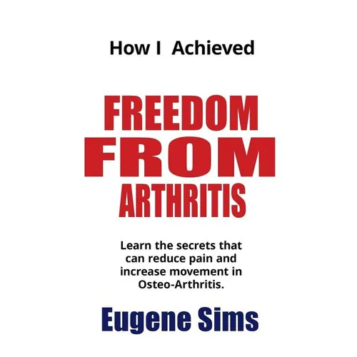 How I Achieved Freedom From Arthritis: Learn the secrets that can reduce pain and increase movement in Osteoarthritis