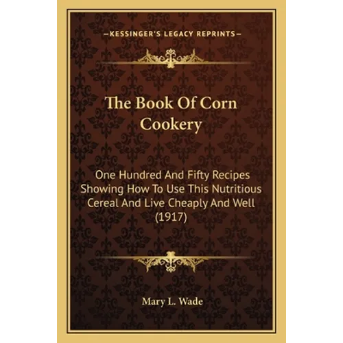 The Book Of Corn Cookery: One Hundred And Fifty Recipes Showing How To Use This Nutritious Cereal And Live Cheaply And Well (1917)