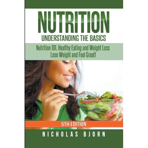 Nutrition: Understanding The Basics: Nutrition 101, Healthy Eating and Weight Loss - Lose Weight and Feel Great!