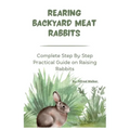 Rearing Backyard Meat Rabbits: Complete Step By Step Practical Guide on Raising Rabbits