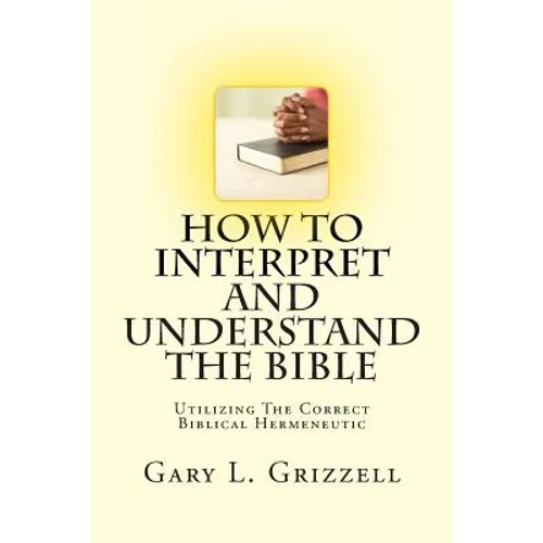 How To Interpret And Understand The Bible: Utilizing The Correct Biblical Hermeneutic