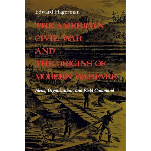 The American Civil War and the Origins of Modern Warfare: Ideas, Organization, and Field Command