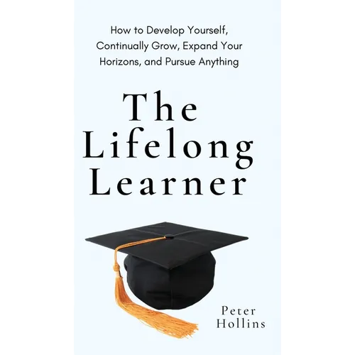 The Lifelong Learner: How to Develop Yourself, Continually Grow, Expand Your Horizons, and Pursue Anything: How to Develop Yourself, Continually Grow,